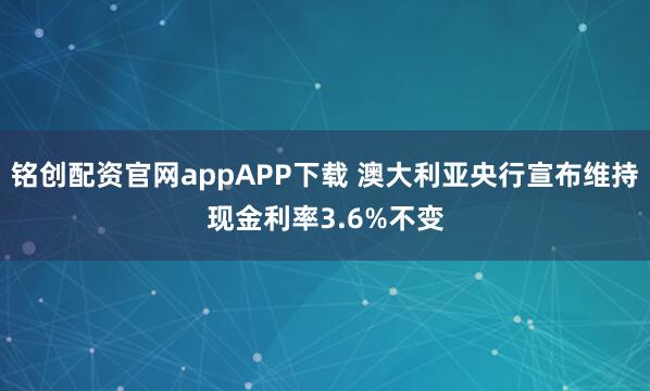 铭创配资官网appAPP下载 澳大利亚央行宣布维持现金利率3.6%不变