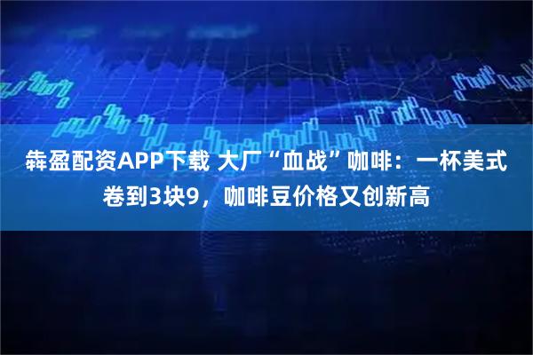 犇盈配资APP下载 大厂“血战”咖啡：一杯美式卷到3块9，咖啡豆价格又创新高