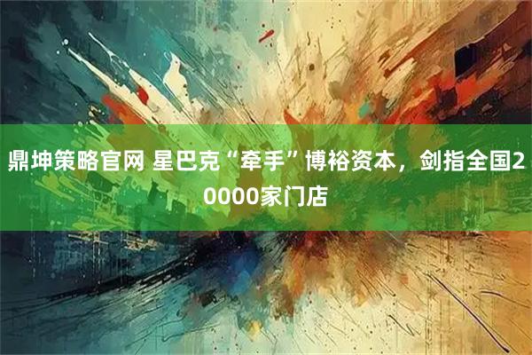 鼎坤策略官网 星巴克“牵手”博裕资本，剑指全国20000家门店
