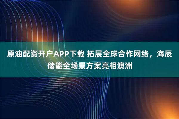 原油配资开户APP下载 拓展全球合作网络，海辰储能全场景方案亮相澳洲