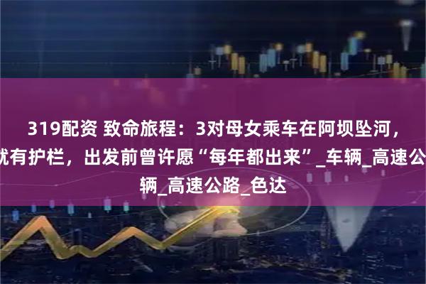 319配资 致命旅程：3对母女乘车在阿坝坠河，几米外就有护栏，出发前曾许愿“每年都出来”_车辆_高速公路_色达