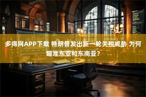 多得网APP下载 特朗普发出新一轮关税威胁 为何瞄准东亚和东南亚？