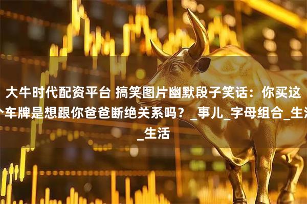 大牛时代配资平台 搞笑图片幽默段子笑话：你买这个车牌是想跟你爸爸断绝关系吗？_事儿_字母组合_生活