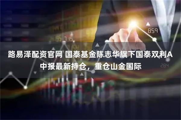 路易泽配资官网 国泰基金陈志华旗下国泰双利A中报最新持仓，重仓山金国际