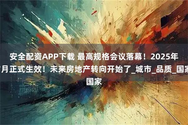 安全配资APP下载 最高规格会议落幕！2025年7月正式生效！未来房地产转向开始了_城市_品质_国家