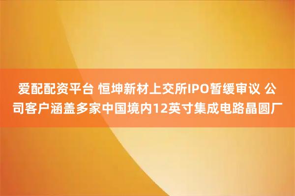 爱配配资平台 恒坤新材上交所IPO暂缓审议 公司客户涵盖多家中国境内12英寸集成电路晶圆厂