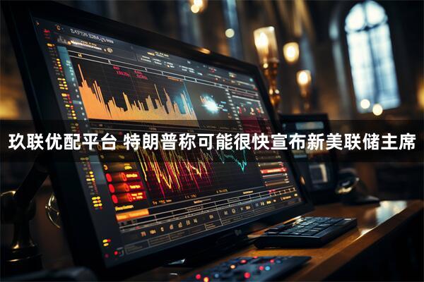 玖联优配平台 特朗普称可能很快宣布新美联储主席