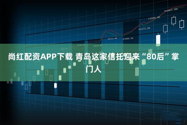 尚红配资APP下载 青岛这家信托迎来“80后”掌门人