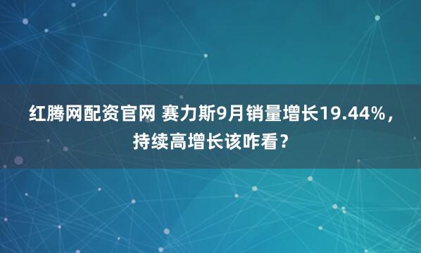 红腾网配资官网 赛力斯9月销量增长19.44%，持续高增长该咋看？